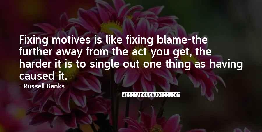 Russell Banks Quotes: Fixing motives is like fixing blame-the further away from the act you get, the harder it is to single out one thing as having caused it.