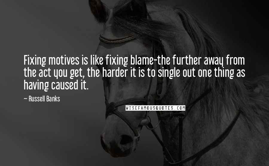 Russell Banks Quotes: Fixing motives is like fixing blame-the further away from the act you get, the harder it is to single out one thing as having caused it.