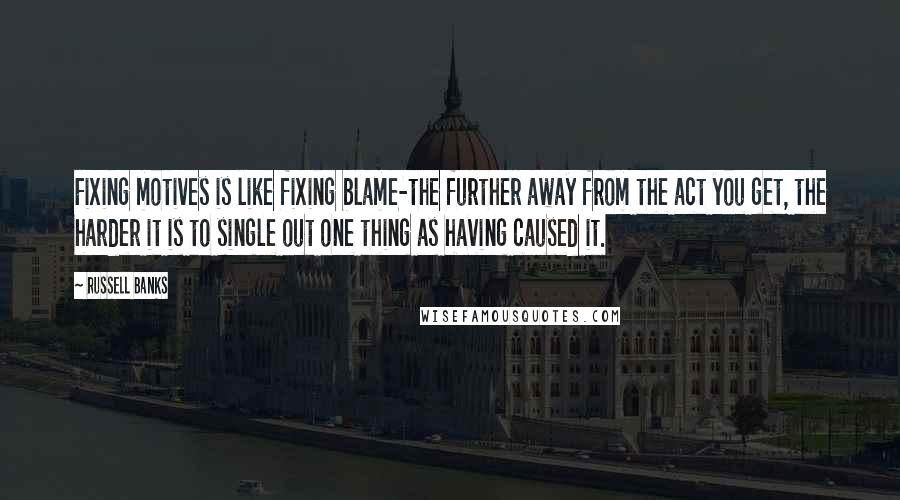 Russell Banks Quotes: Fixing motives is like fixing blame-the further away from the act you get, the harder it is to single out one thing as having caused it.