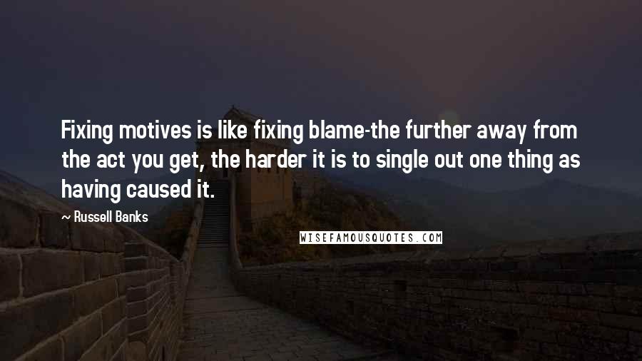 Russell Banks Quotes: Fixing motives is like fixing blame-the further away from the act you get, the harder it is to single out one thing as having caused it.