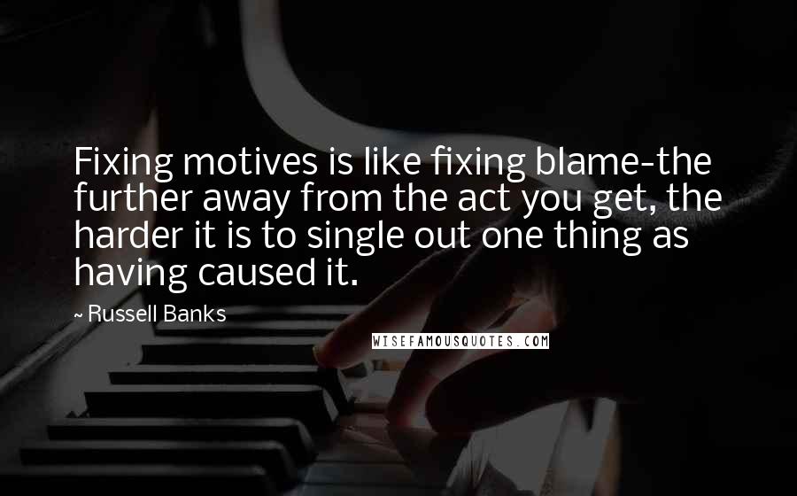 Russell Banks Quotes: Fixing motives is like fixing blame-the further away from the act you get, the harder it is to single out one thing as having caused it.