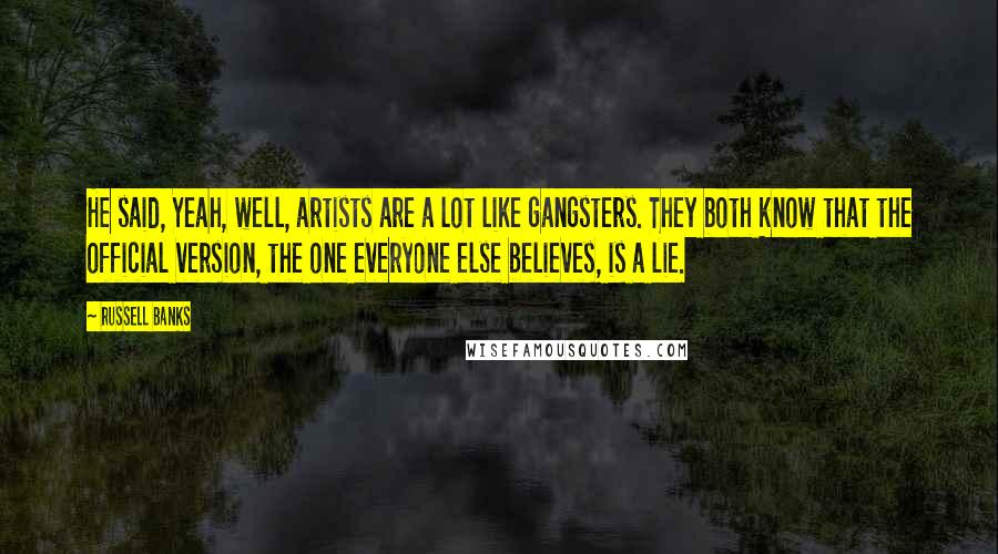 Russell Banks Quotes: He said, Yeah, well, artists are a lot like gangsters. They both know that the official version, the one everyone else believes, is a lie.