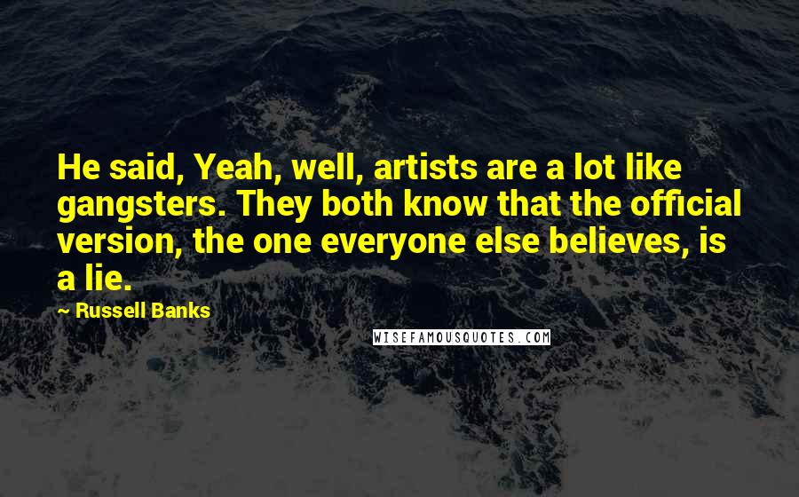 Russell Banks Quotes: He said, Yeah, well, artists are a lot like gangsters. They both know that the official version, the one everyone else believes, is a lie.