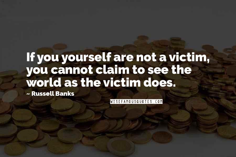 Russell Banks Quotes: If you yourself are not a victim, you cannot claim to see the world as the victim does.