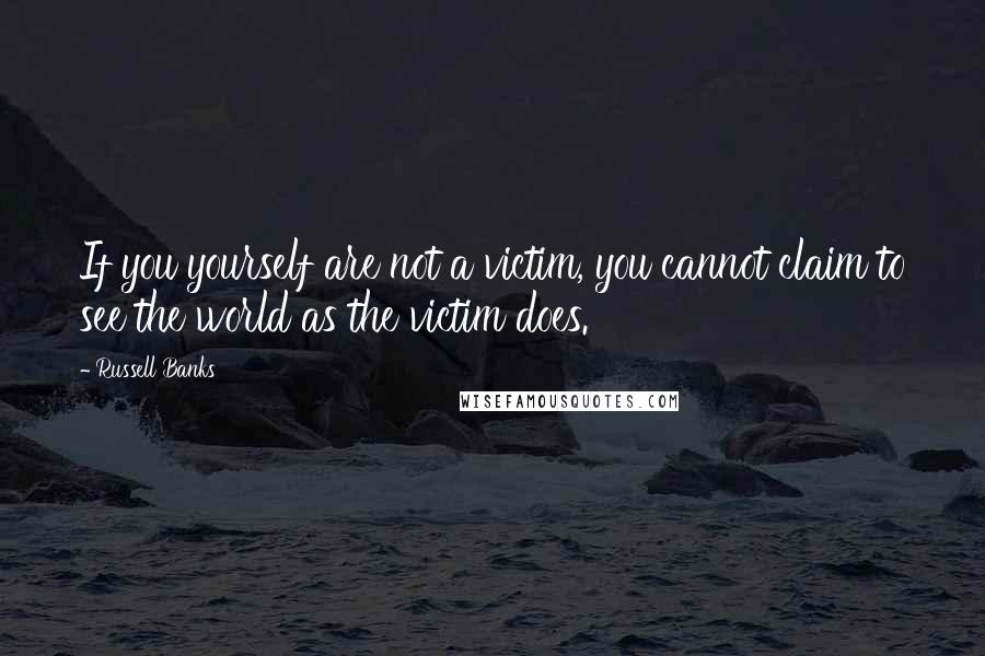 Russell Banks Quotes: If you yourself are not a victim, you cannot claim to see the world as the victim does.