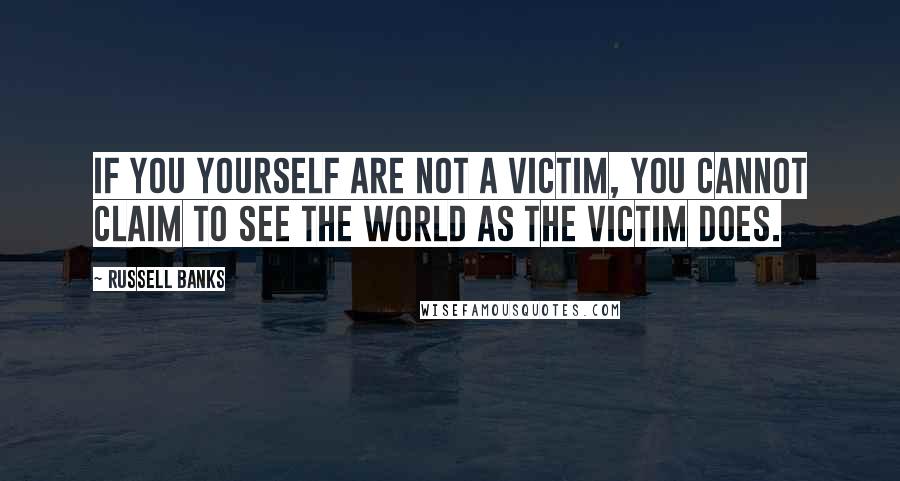 Russell Banks Quotes: If you yourself are not a victim, you cannot claim to see the world as the victim does.