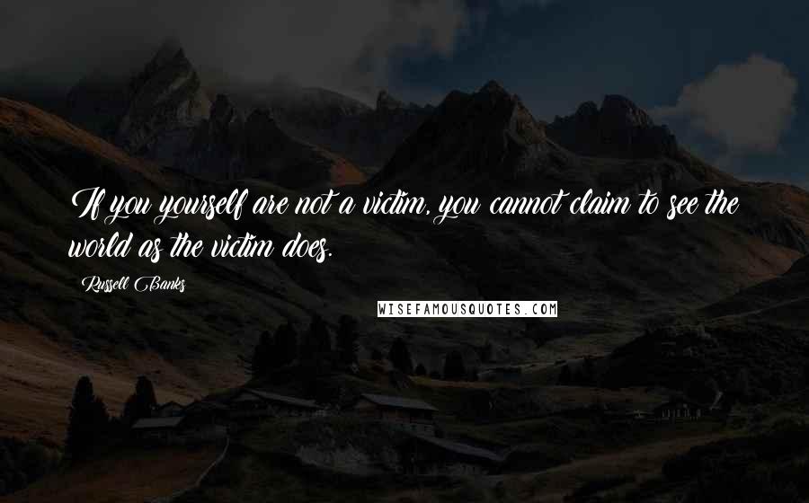 Russell Banks Quotes: If you yourself are not a victim, you cannot claim to see the world as the victim does.
