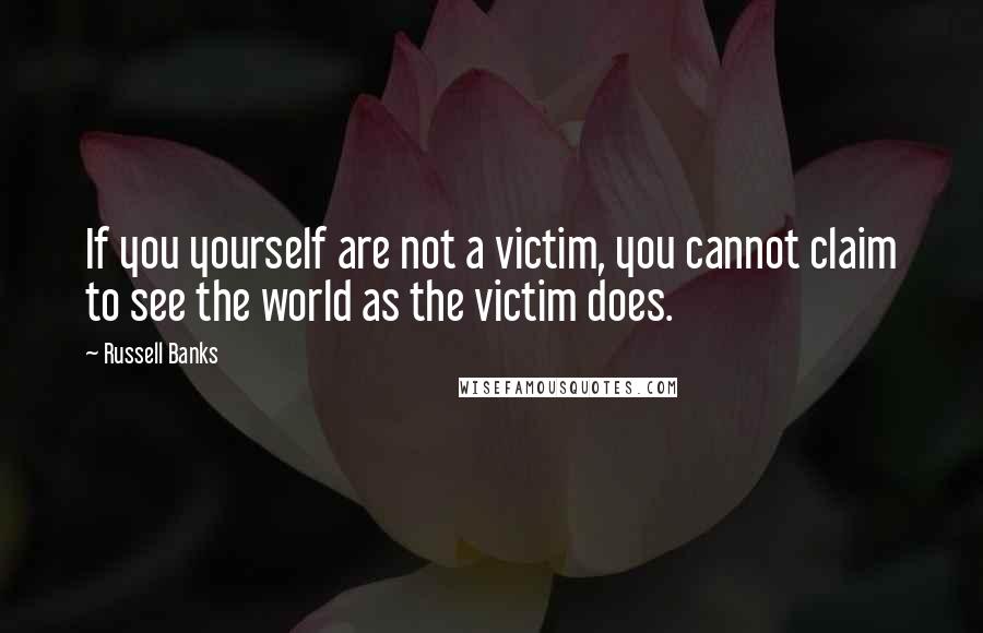 Russell Banks Quotes: If you yourself are not a victim, you cannot claim to see the world as the victim does.