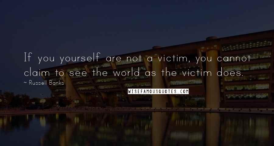 Russell Banks Quotes: If you yourself are not a victim, you cannot claim to see the world as the victim does.