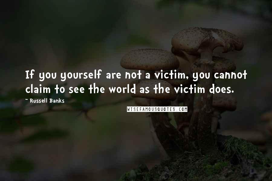 Russell Banks Quotes: If you yourself are not a victim, you cannot claim to see the world as the victim does.