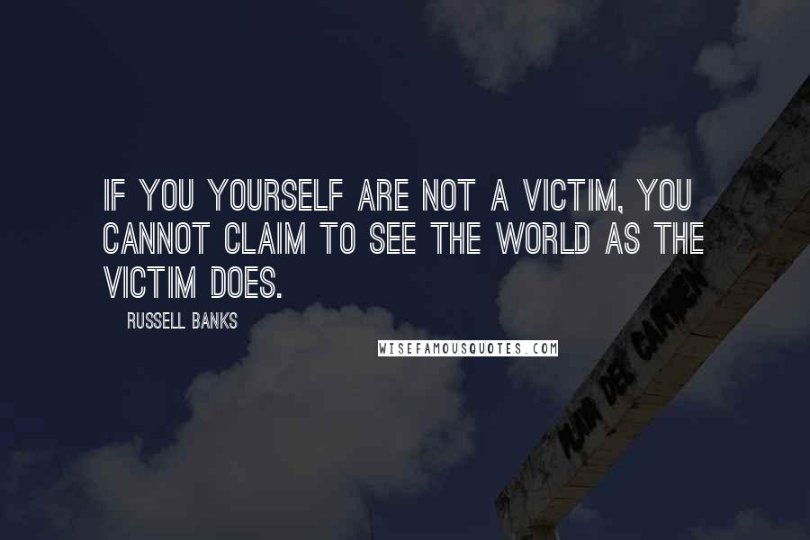 Russell Banks Quotes: If you yourself are not a victim, you cannot claim to see the world as the victim does.