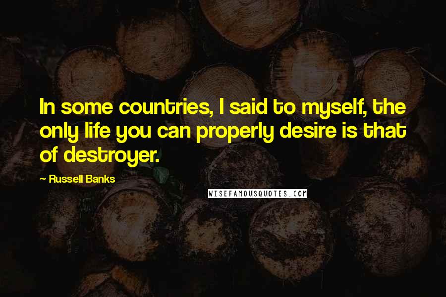 Russell Banks Quotes: In some countries, I said to myself, the only life you can properly desire is that of destroyer.