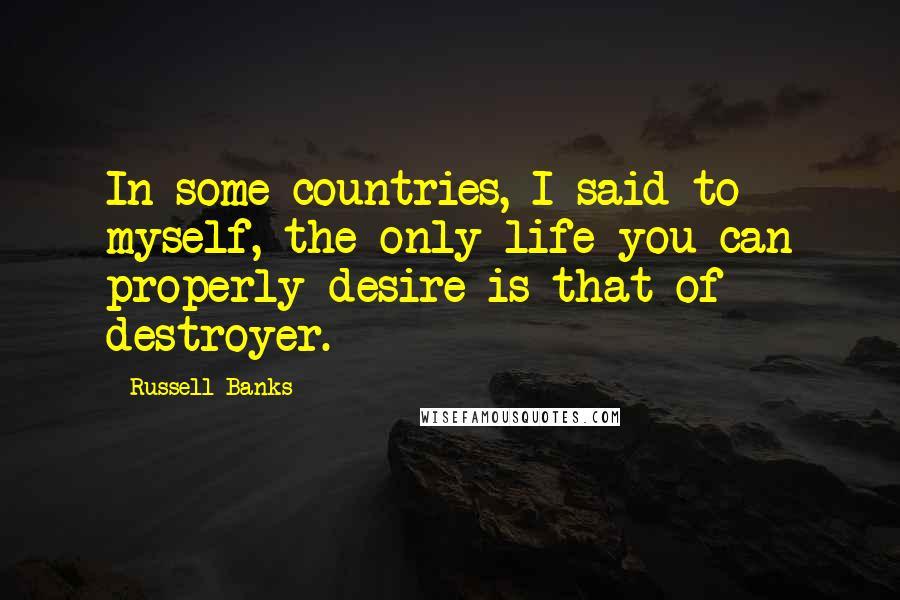 Russell Banks Quotes: In some countries, I said to myself, the only life you can properly desire is that of destroyer.