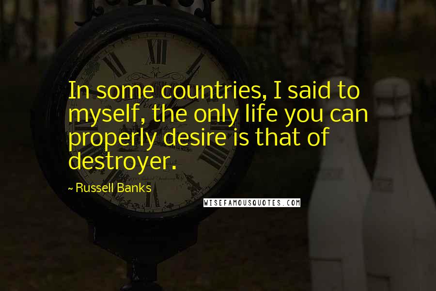 Russell Banks Quotes: In some countries, I said to myself, the only life you can properly desire is that of destroyer.