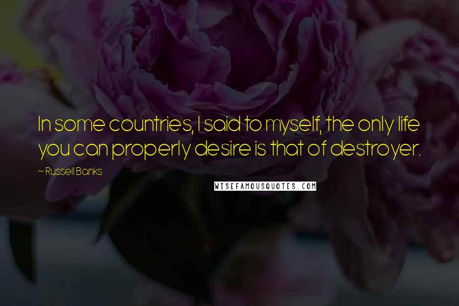 Russell Banks Quotes: In some countries, I said to myself, the only life you can properly desire is that of destroyer.