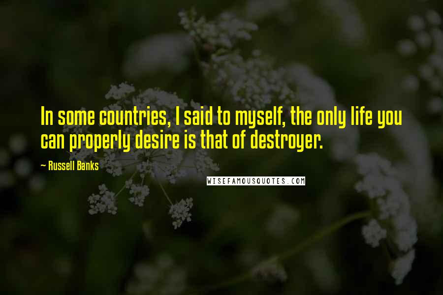 Russell Banks Quotes: In some countries, I said to myself, the only life you can properly desire is that of destroyer.