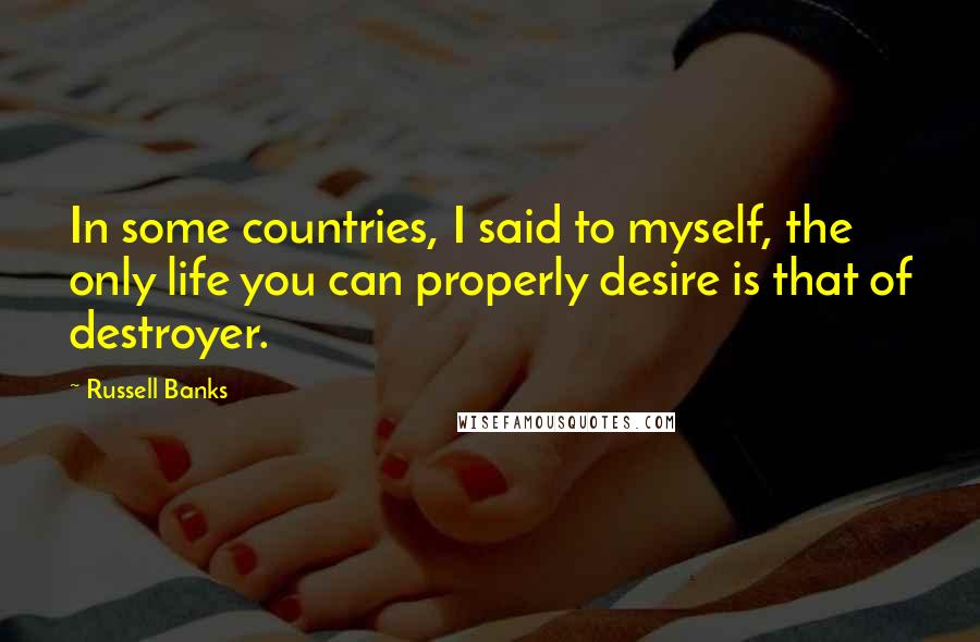 Russell Banks Quotes: In some countries, I said to myself, the only life you can properly desire is that of destroyer.