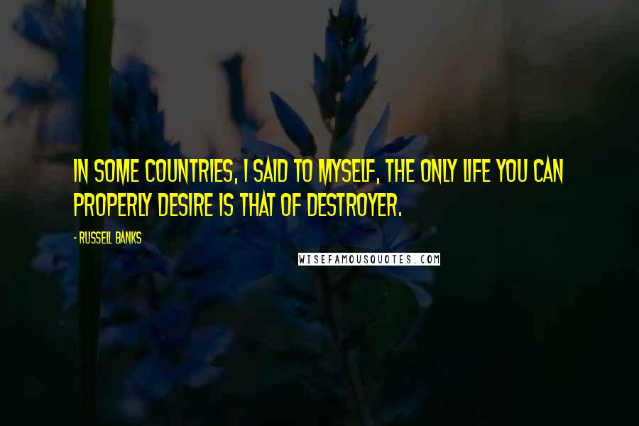 Russell Banks Quotes: In some countries, I said to myself, the only life you can properly desire is that of destroyer.