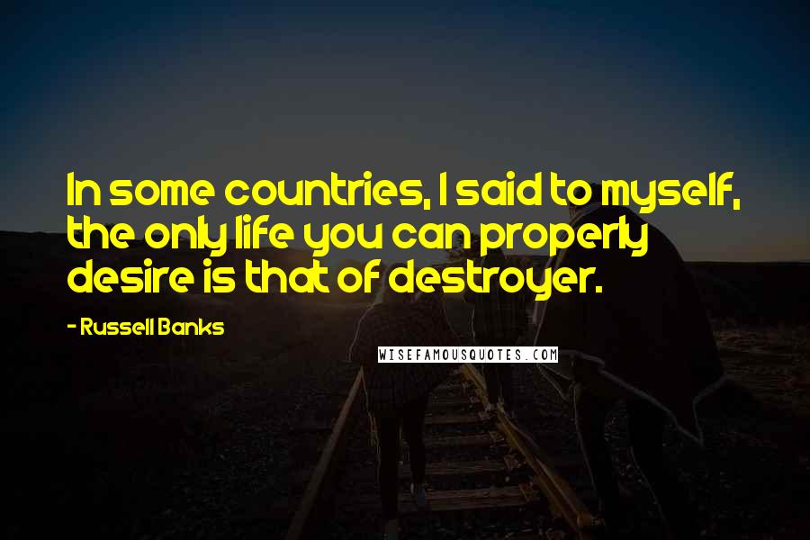 Russell Banks Quotes: In some countries, I said to myself, the only life you can properly desire is that of destroyer.