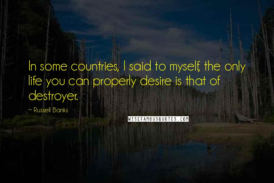 Russell Banks Quotes: In some countries, I said to myself, the only life you can properly desire is that of destroyer.