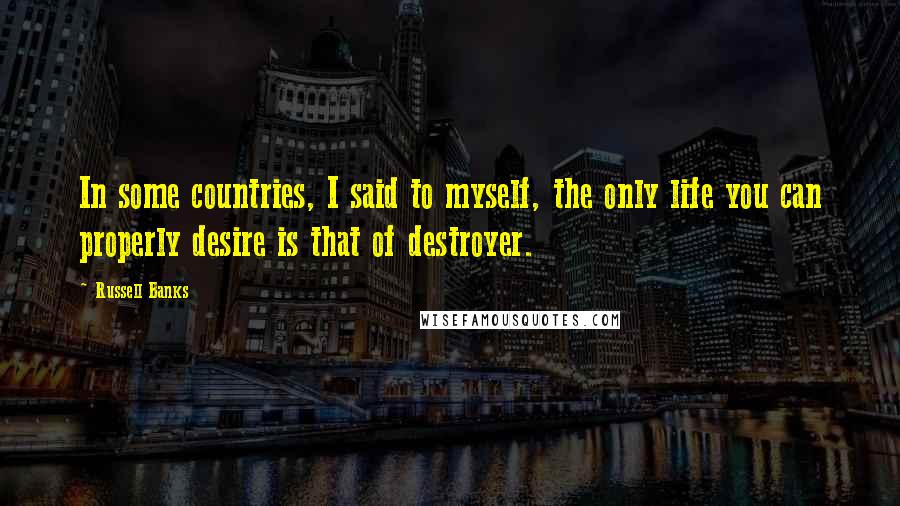 Russell Banks Quotes: In some countries, I said to myself, the only life you can properly desire is that of destroyer.