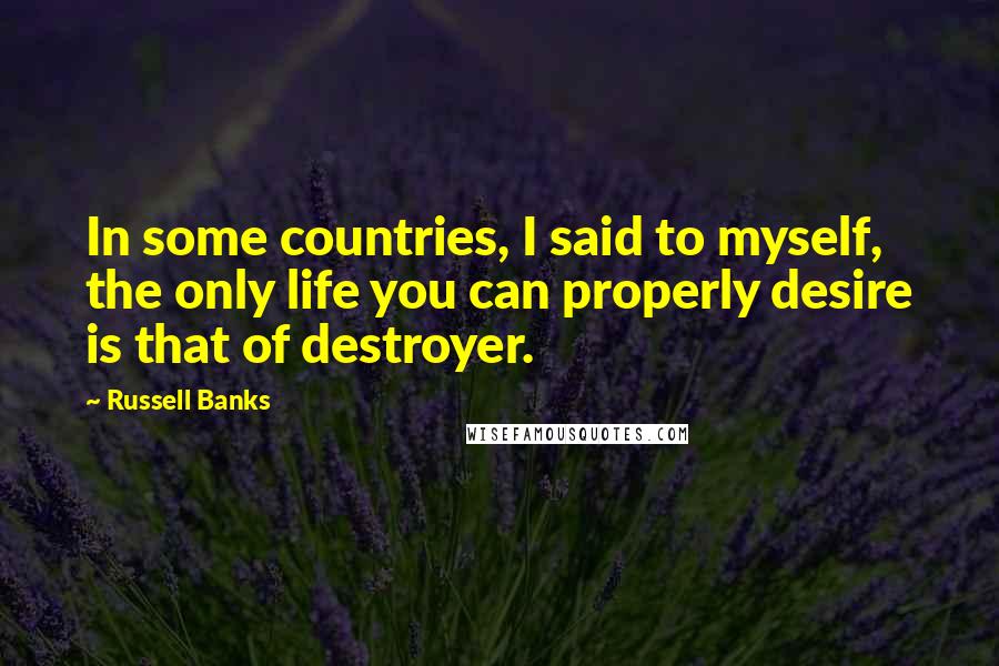 Russell Banks Quotes: In some countries, I said to myself, the only life you can properly desire is that of destroyer.