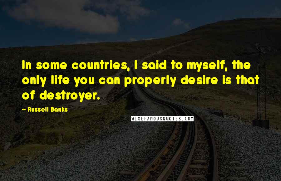 Russell Banks Quotes: In some countries, I said to myself, the only life you can properly desire is that of destroyer.