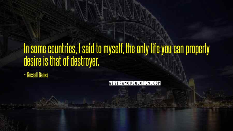 Russell Banks Quotes: In some countries, I said to myself, the only life you can properly desire is that of destroyer.