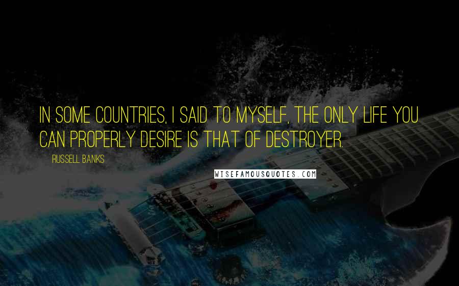 Russell Banks Quotes: In some countries, I said to myself, the only life you can properly desire is that of destroyer.