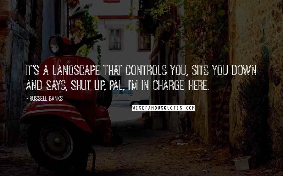 Russell Banks Quotes: It's a landscape that controls you, sits you down and says, Shut up, pal, I'm in charge here.