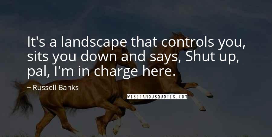 Russell Banks Quotes: It's a landscape that controls you, sits you down and says, Shut up, pal, I'm in charge here.