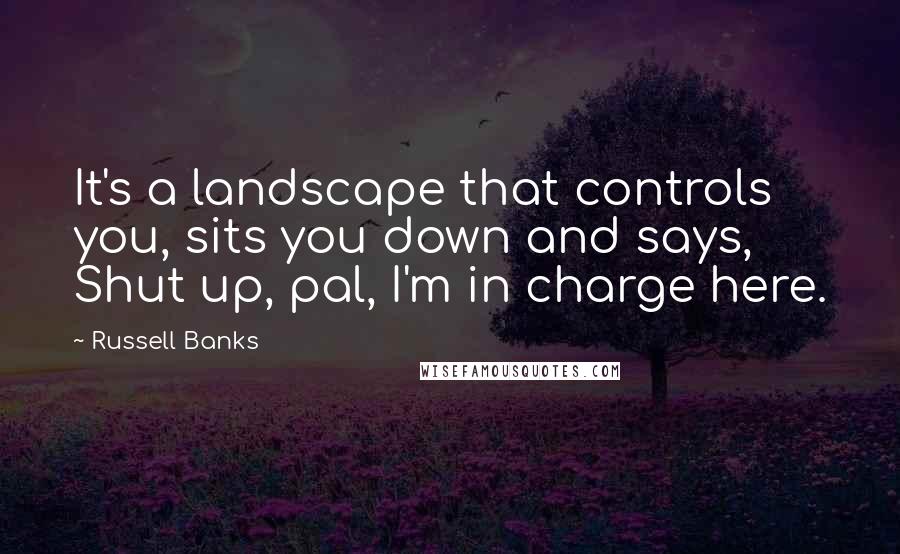 Russell Banks Quotes: It's a landscape that controls you, sits you down and says, Shut up, pal, I'm in charge here.