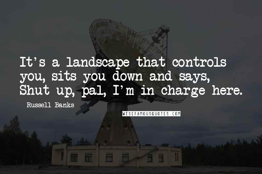 Russell Banks Quotes: It's a landscape that controls you, sits you down and says, Shut up, pal, I'm in charge here.