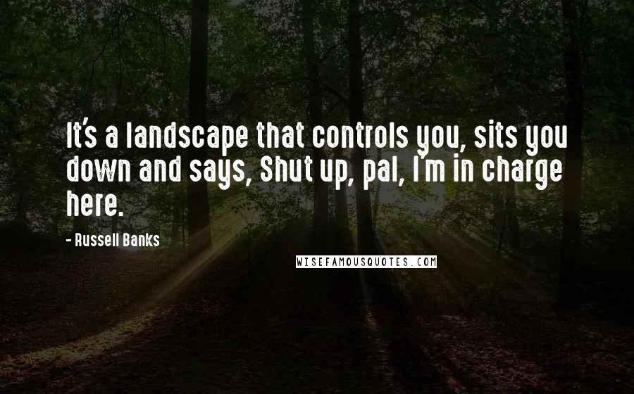 Russell Banks Quotes: It's a landscape that controls you, sits you down and says, Shut up, pal, I'm in charge here.