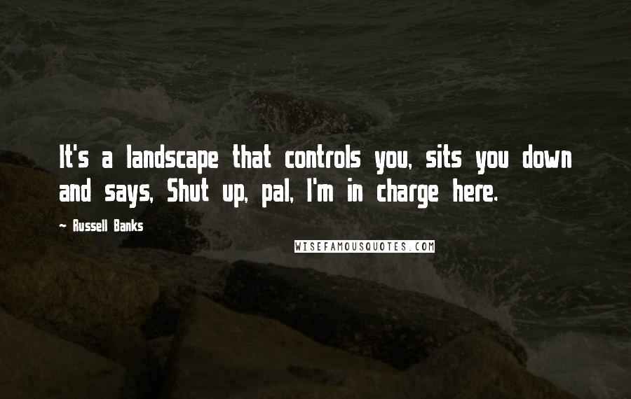 Russell Banks Quotes: It's a landscape that controls you, sits you down and says, Shut up, pal, I'm in charge here.