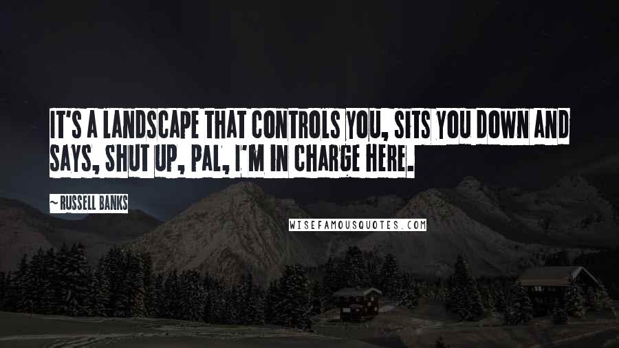 Russell Banks Quotes: It's a landscape that controls you, sits you down and says, Shut up, pal, I'm in charge here.