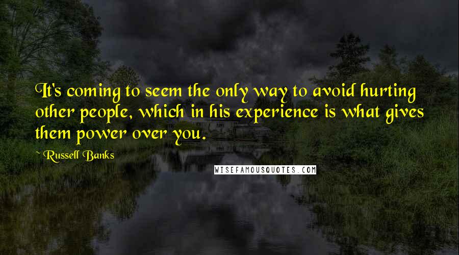 Russell Banks Quotes: It's coming to seem the only way to avoid hurting other people, which in his experience is what gives them power over you.