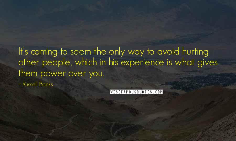 Russell Banks Quotes: It's coming to seem the only way to avoid hurting other people, which in his experience is what gives them power over you.