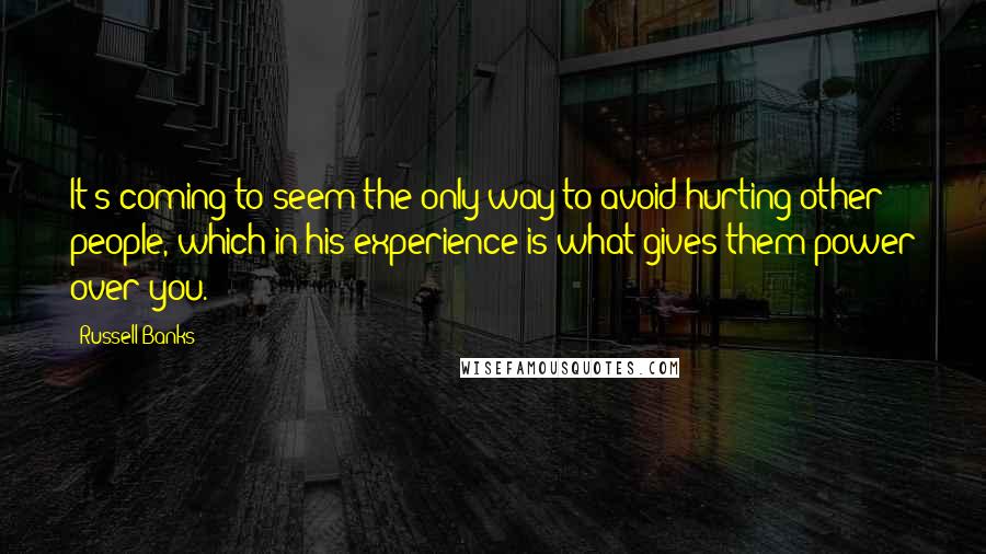 Russell Banks Quotes: It's coming to seem the only way to avoid hurting other people, which in his experience is what gives them power over you.