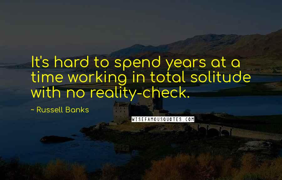 Russell Banks Quotes: It's hard to spend years at a time working in total solitude with no reality-check.