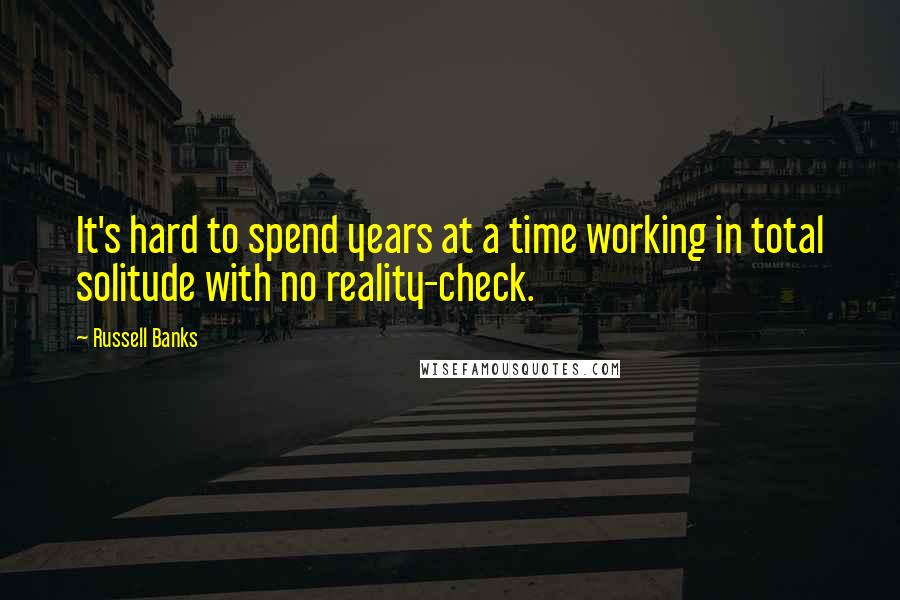 Russell Banks Quotes: It's hard to spend years at a time working in total solitude with no reality-check.