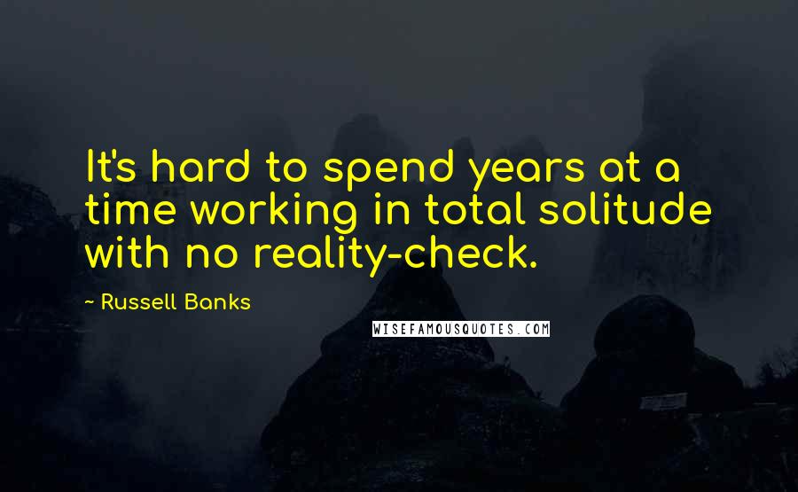 Russell Banks Quotes: It's hard to spend years at a time working in total solitude with no reality-check.