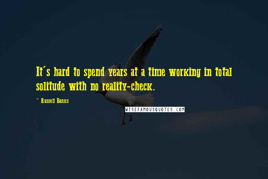 Russell Banks Quotes: It's hard to spend years at a time working in total solitude with no reality-check.