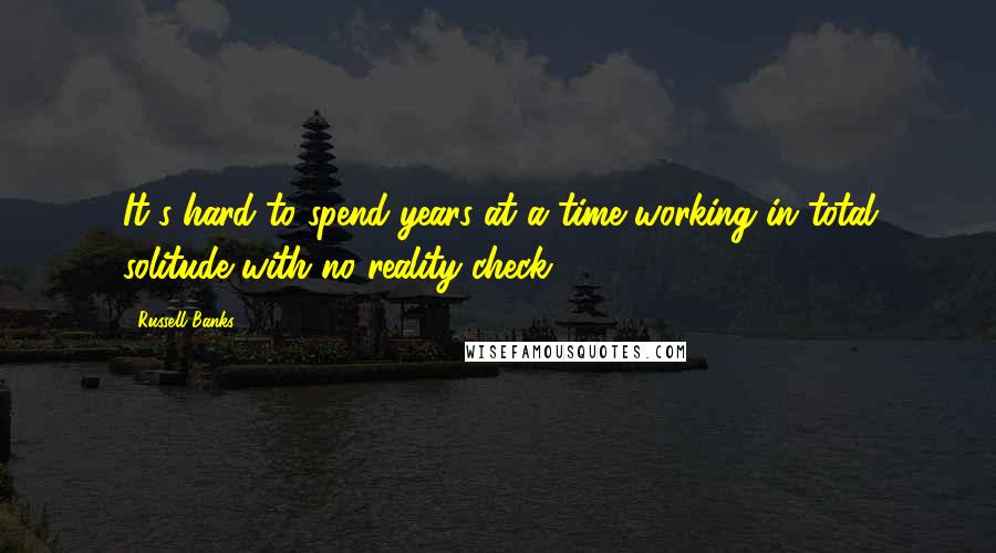 Russell Banks Quotes: It's hard to spend years at a time working in total solitude with no reality-check.