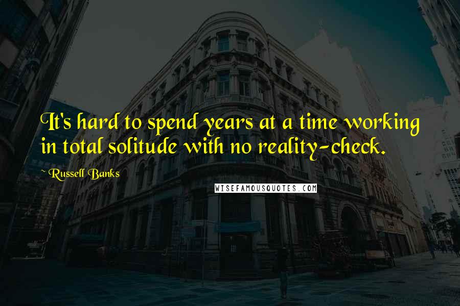 Russell Banks Quotes: It's hard to spend years at a time working in total solitude with no reality-check.