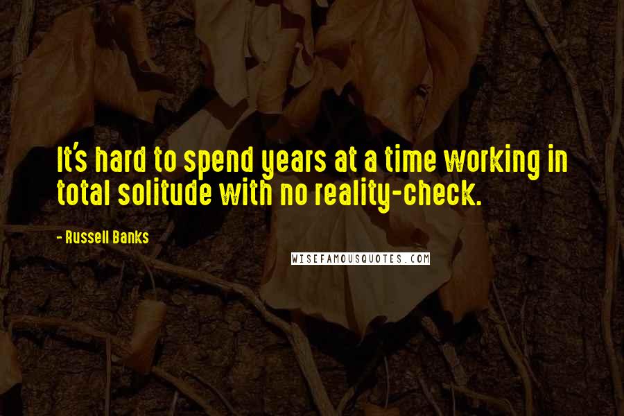 Russell Banks Quotes: It's hard to spend years at a time working in total solitude with no reality-check.