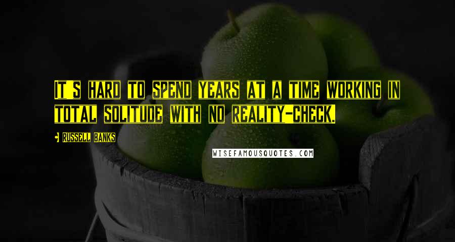 Russell Banks Quotes: It's hard to spend years at a time working in total solitude with no reality-check.