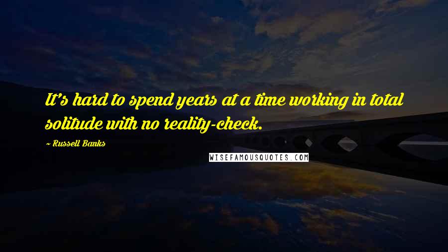 Russell Banks Quotes: It's hard to spend years at a time working in total solitude with no reality-check.