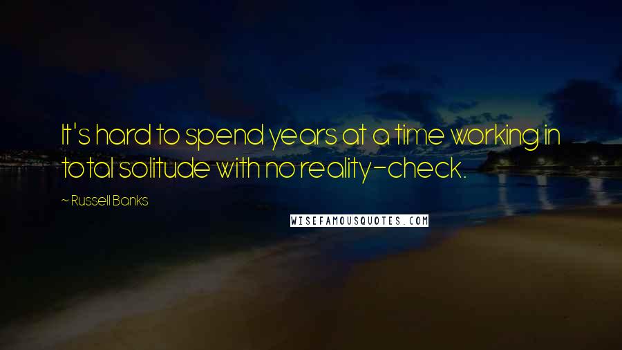 Russell Banks Quotes: It's hard to spend years at a time working in total solitude with no reality-check.