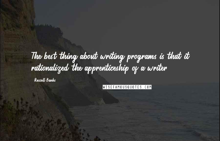 Russell Banks Quotes: The best thing about writing programs is that it rationalized the apprenticeship of a writer.